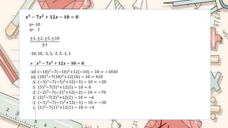 𝒙𝟑 − 𝟕𝒙𝟐 + 𝟏𝟐𝒙 − 𝟏𝟎 = 𝟎
p=
q=
-10
1
±1, ±2, ±5, ±10
±1
-10, 10, -5, 5,-2, 2,-1, 1
x 𝒙𝟑 − 𝟕𝒙𝟐 + 𝟏𝟐𝒙 − 𝟏𝟎 = 𝟎
-10
10
-5
5
-2
2
-1
1
(−10)3
−7(−10)2
+12(−10) − 10 = −1830
(10)3
−7(10)2
+12(10) − 10 = 410
(−5)3−7(−5)2+12(−5) − 10 = −20
(5)3
−7(5)2
+12(5) − 10 = 0
(−2)3−7(−2)2+12(−2) − 10 = −70
(2)3
−7(2)2
+12(2) − 10 = −6
(−1)3−7(−1)2+12(−1) − 10 = −30
(1)3−7(1)2+12(1) − 10 = −4
 