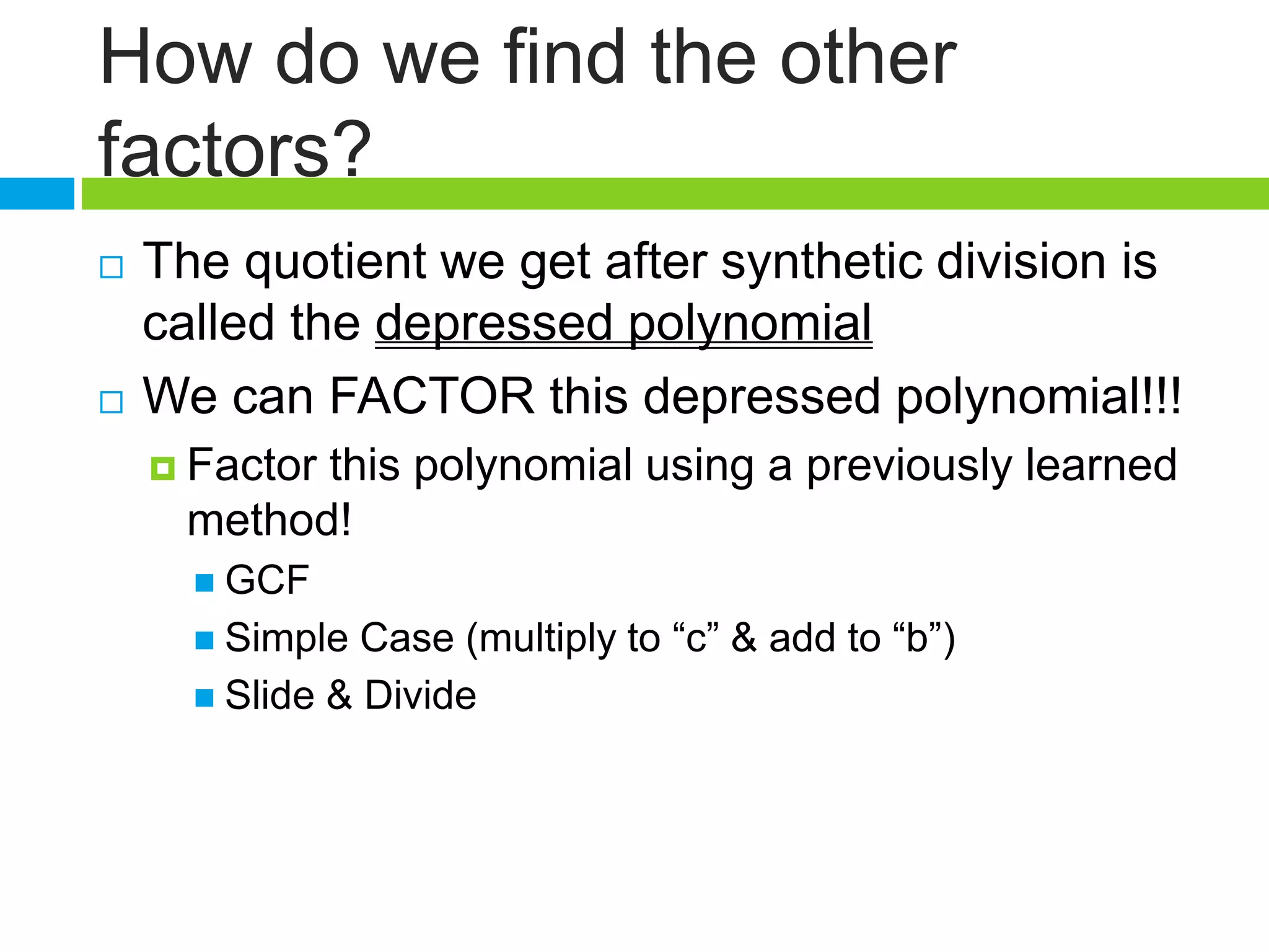 How do we find the other
factors?
 The quotient we get after synthetic division is
called the depressed polynomial
 We can FACTOR this depressed polynomial!!!
 Factor this polynomial using a previously learned
method!
 GCF
 Simple Case (multiply to “c” & add to “b”)
 Slide & Divide
 