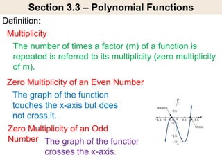 Section 3.3 – Polynomial Functions
Definition:
The graph of the function
touches the x-axis but does
not cross it.
Zero Multiplicity of an Even Number
Multiplicity
The number of times a factor (m) of a function is
repeated is referred to its multiplicity (zero multiplicity
of m).
The graph of the function
crosses the x-axis.
Zero Multiplicity of an Odd
Number
 