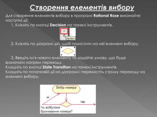Для створення елементів вибору в програмі Rational Rose виконайте
наступні дії:
1. Клікніть по кнопці Decision на панелі інструментів.
2. Клікніть по діаграмі дій, щоб помістити на неї елемент вибору.
3. Введіть ім'я нового елементу та задайте умову, що буде
визначати напрям переходу.
Клацніть по кнопці State Transition на панелі інструментів.
Клацніть по початковій дії на діаграмі і перемістіть стрілку переходу на
елемент вибору.
Створення елементів вибору
 