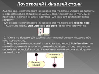 Початковий і кінцевий стани
Для позначення початкового і кінцевого стану в потоці управління системи
використовуються спеціальні символи. Зазвичай в потоці існують одне
початкове і декілька кінцевих достатків - для кожного альтернативного
напряму.
Для створення початкового і кінцевого стану в програмі Rational Rose:
1. Клікніть по кнопці Start State або End State на панелі інструментів.
2. Клікніть по діаграмі дій, щоб помістити на неї символ кінцевого або
початкового стану.
3. Якщо ви додали початковий стан, клікніть по кнопці State Transition на
панелі інструментів, а потім на символі початкового стану і виконаєте
перехід до першої дії в потоці. Аналогічним чином включіть до діаграми
кінцевий стан.
 