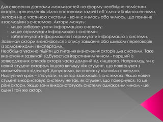Для створення діаграми можливостей на форму необхідно помістити
акторів, прецендентів згідно постановки задачі і об’єднати їх відношеннями.
Актори не є частиною системи - вони є кимось або чимось, що повинне
взаємодіяти з системою. Актори можуть:
- лише забезпечувати інформацією систему;
- лише отримувати інформацію з системи;
- забезпечувати інформацією і отримувати інформацію з системи.
Зазвичай актори визначаються з опису завдання або шляхом переговорів
із замовниками і експертами.
Необхідно уважно підійти до питання визначення акторів для системи. Таке
визначення зазвичай відбувається ітеративним чином - перший із
затверджених списків акторів часто далекий від кінцевого. Наприклад, чи є
новий студент актором іншого вигляду ніж студент, що повернувся з
академічного відпуску? Допустимо, ви спочатку відповіли ствердно.
Наступний крок – з’ясувати, як актор взаємодіє з системою. Якщо новий
студент використовує систему не так, як студент, що повернувся, то це
різні актори. Якщо вони використовують систему однаковим чином - це
один і той же актор.
 