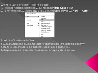 Для того що б додавати нового актора:
1. Клікніть правою кнопкою миші по розділі Use Case View.
2. У контекстному меню, що з'явилося, виберіть команду New → Actor
3. Дати ім’я новому актору
У модель бажано включити короткий опис кожного актора, в якому
потрібно вказати роль актора при взаємодії з системою.
Виберіть актора та введіть текст опису актора у вікнo опису.
 