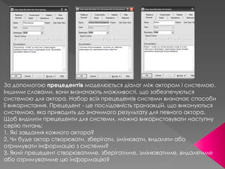 За допомогою прецедентів моделюється діалог між актором і системою.
Іншими словами, вони визначають можливості, що забезпечуються
системою для актора. Набор всіх прецедентів системи визначає способи
її використання. Прецедент - це послідовність транзакцій, що виконуються
системою, яка приводить до значимого результату для певного актора.
Щоб виділити прецеденти для системи, можна використовувати наступну
серію питань:
1. Які завдання кожного актора?
2. Чи буде актор створювати, зберігати, змінювати, видаляти або
отримувати інформацію з системи?
3. Який прецедент створюватиме, зберігатиме, змінюватиме, видалятиме
або отримуватиме цю інформацію?
 