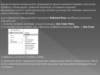 Для визначення правильного прецедента зручно використовувати наступне
правило: «Прецедент зазвичай визначає основний елемент
функціональності і здійснюється від початку до кінця. Він повинен приносити
щось значиме для актора».
Для створення прецедентів в програмі Rational Rose необхідно виконати
наступні дії:
1. Клікніть правою кнопкою миші по розділу Use Case View.
2. У контекстному меню, що з’явилося, виберіть команду New → Use Case
3. Введіть для нього потрібну назву.
У короткий опис прецедентів вносять інформацію про їх призначення. Такий
опис зазвичай визначається на етапі задумки при виділенні прецедентів для
системи.
 