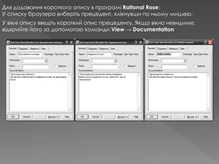 Для додавання короткого опису в програмі Rational Rose:
У списку браузера виберіть прецедент, клікнувши по ньому мишею.
У вікні опису введіть короткий опис прецеденту. Якщо вікно невидиме,
відкрийте його за допомогою команди View → Documentation
 