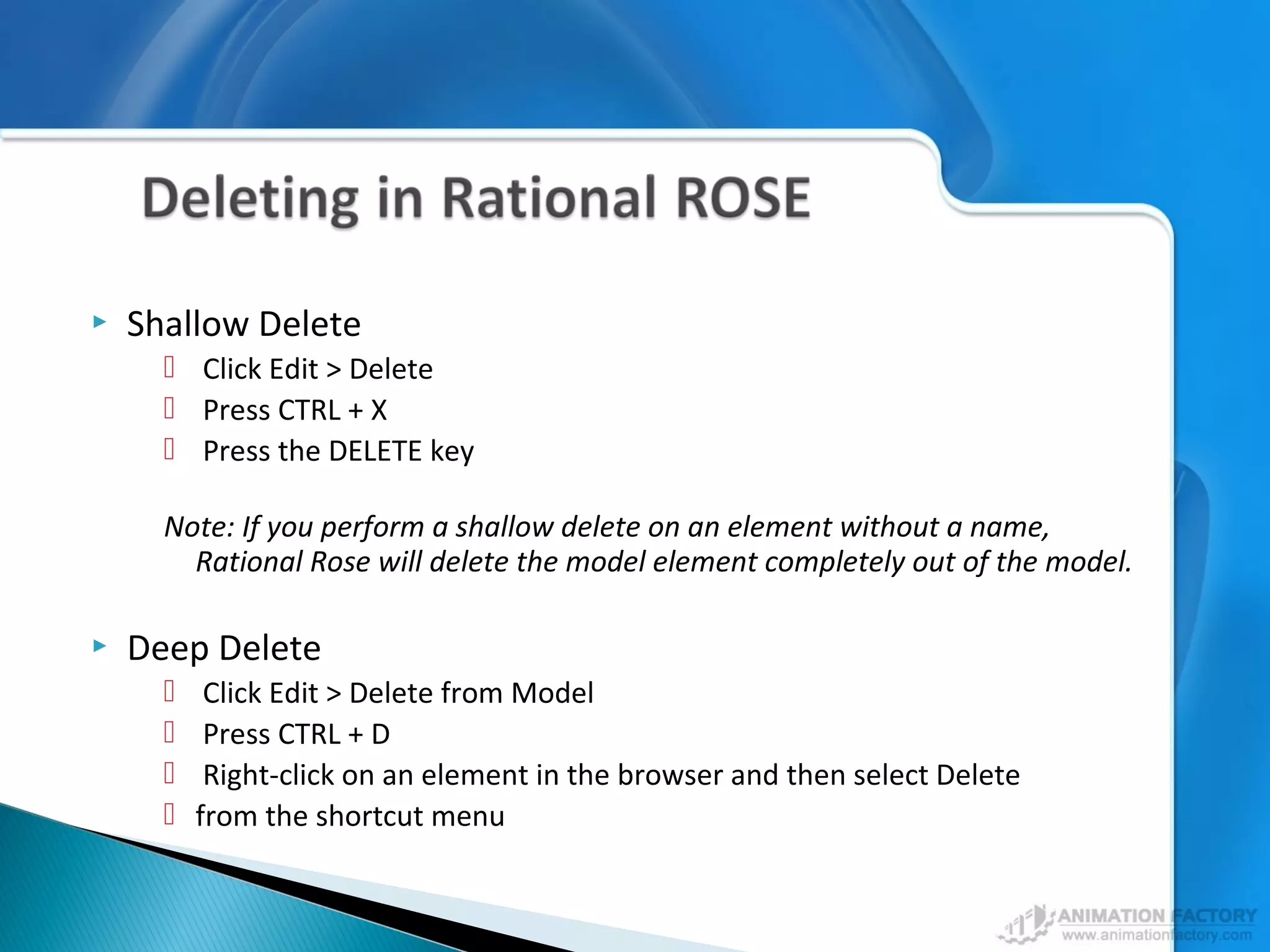  Shallow Delete
 Click Edit > Delete
 Press CTRL + X
 Press the DELETE key
Note: If you perform a shallow delete on an element without a name,
Rational Rose will delete the model element completely out of the model.
 Deep Delete
 Click Edit > Delete from Model
 Press CTRL + D
 Right-click on an element in the browser and then select Delete
 from the shortcut menu
 
