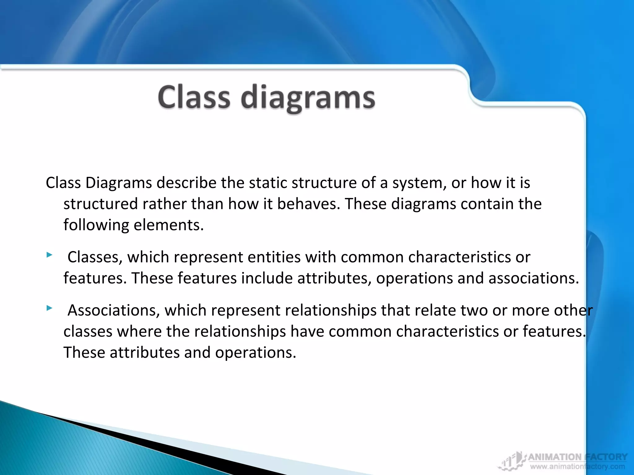 Class Diagrams describe the static structure of a system, or how it is
structured rather than how it behaves. These diagrams contain the
following elements.
 Classes, which represent entities with common characteristics or
features. These features include attributes, operations and associations.
 Associations, which represent relationships that relate two or more other
classes where the relationships have common characteristics or features.
These attributes and operations.
 