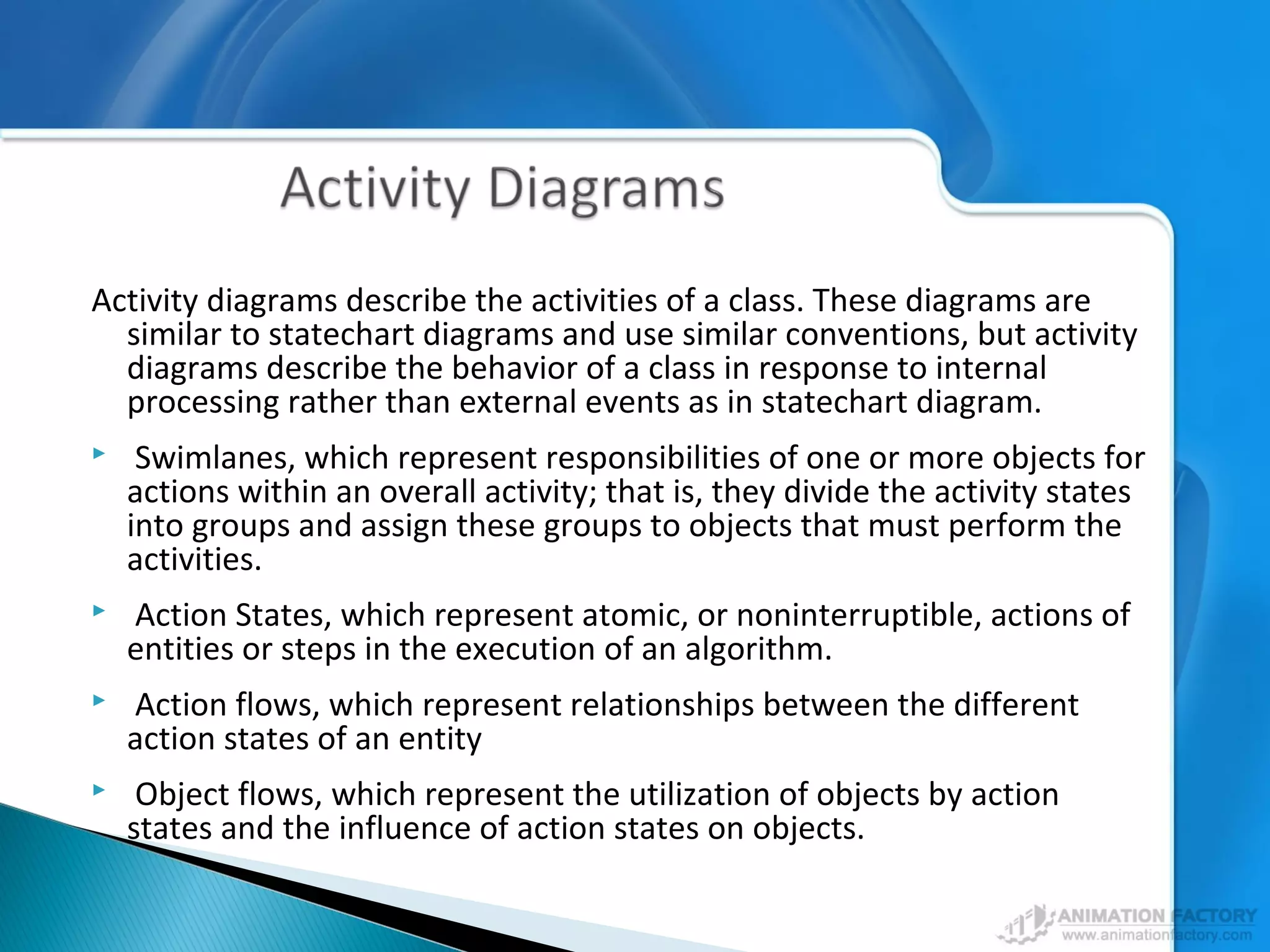 Activity diagrams describe the activities of a class. These diagrams are
similar to statechart diagrams and use similar conventions, but activity
diagrams describe the behavior of a class in response to internal
processing rather than external events as in statechart diagram.
 Swimlanes, which represent responsibilities of one or more objects for
actions within an overall activity; that is, they divide the activity states
into groups and assign these groups to objects that must perform the
activities.
 Action States, which represent atomic, or noninterruptible, actions of
entities or steps in the execution of an algorithm.
 Action flows, which represent relationships between the different
action states of an entity
 Object flows, which represent the utilization of objects by action
states and the influence of action states on objects.
 