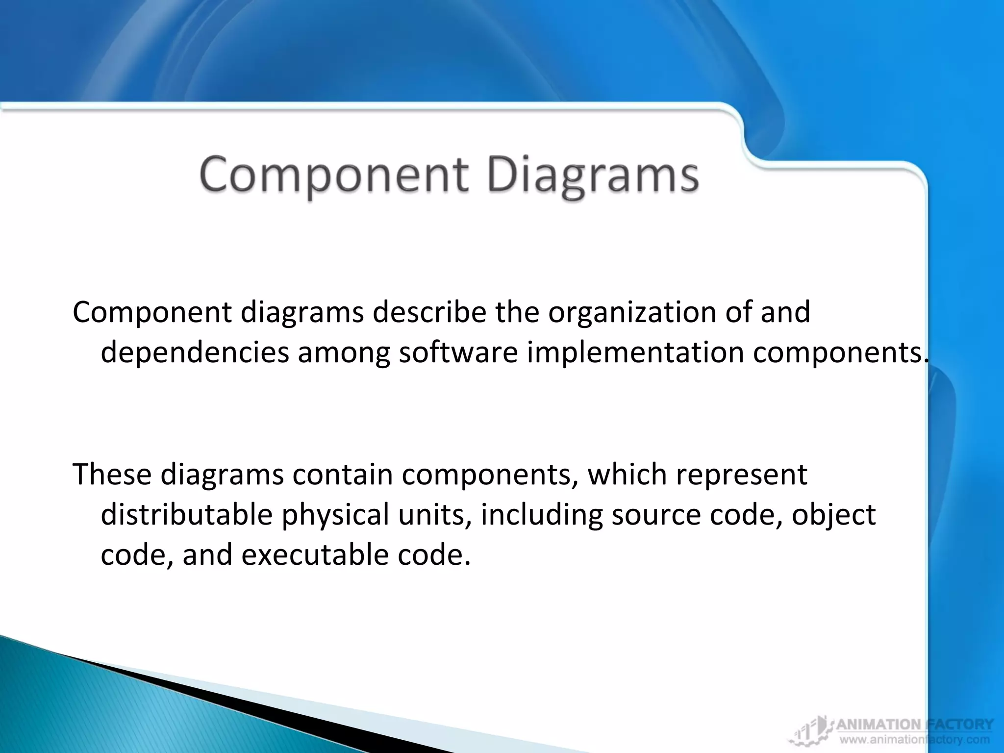 Component diagrams describe the organization of and
dependencies among software implementation components.
These diagrams contain components, which represent
distributable physical units, including source code, object
code, and executable code.
 