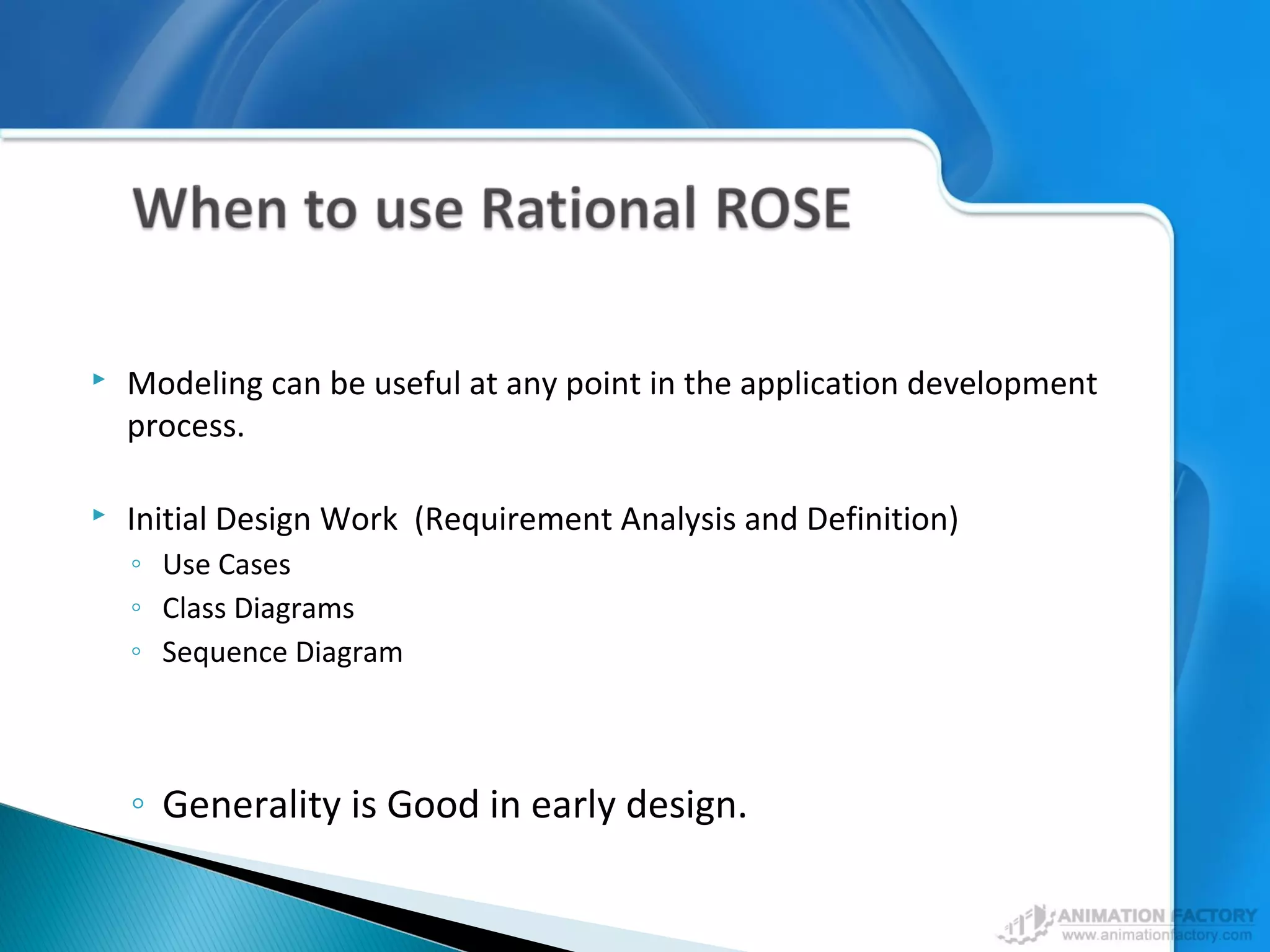  Modeling can be useful at any point in the application development
process.
 Initial Design Work (Requirement Analysis and Definition)
◦ Use Cases
◦ Class Diagrams
◦ Sequence Diagram
◦ Generality is Good in early design.
 