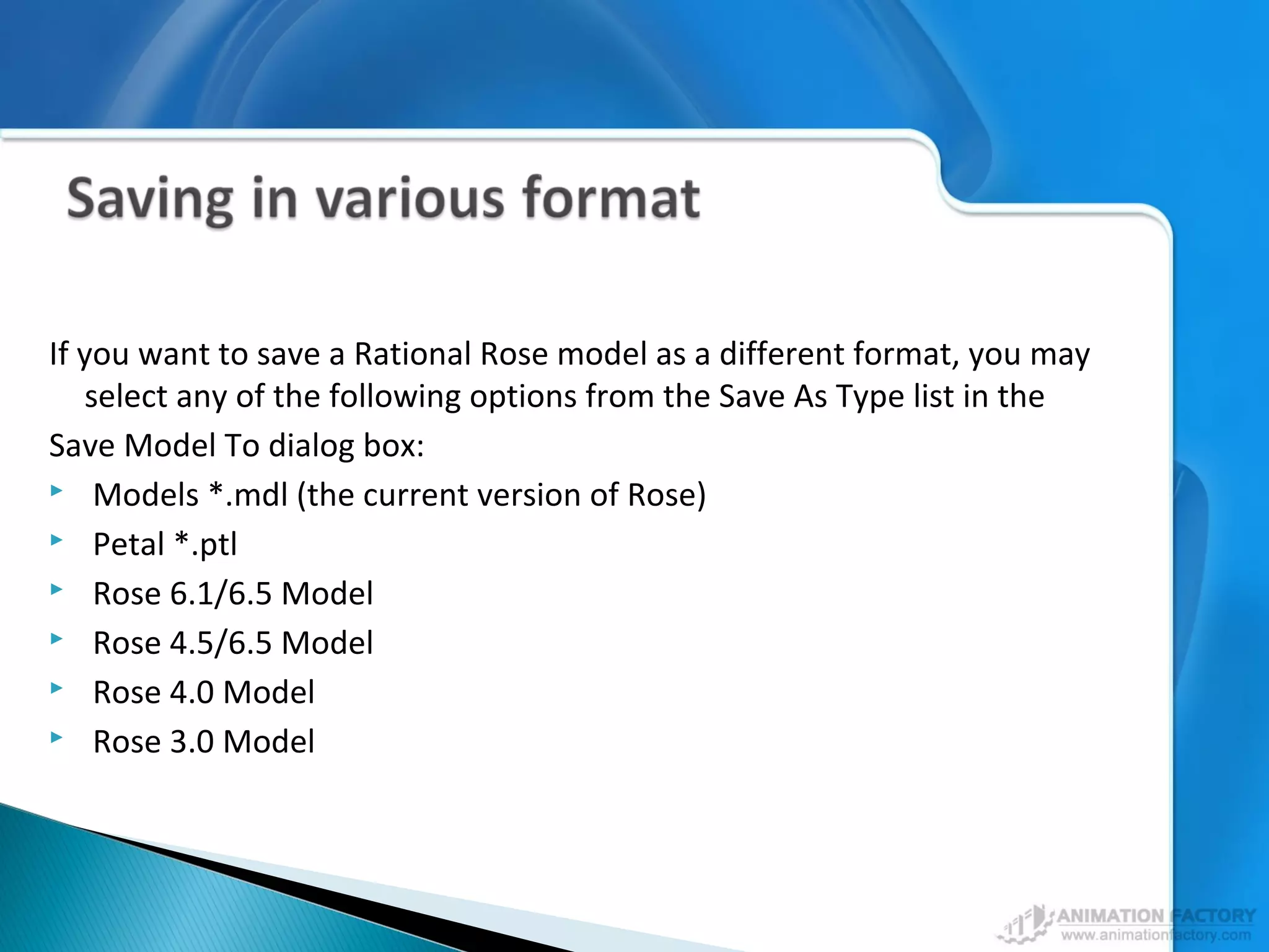 If you want to save a Rational Rose model as a different format, you may
select any of the following options from the Save As Type list in the
Save Model To dialog box:
 Models *.mdl (the current version of Rose)
 Petal *.ptl
 Rose 6.1/6.5 Model
 Rose 4.5/6.5 Model
 Rose 4.0 Model
 Rose 3.0 Model
 