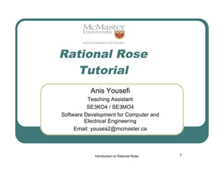 Rational Rose
Tutorial
Anis Yousefi
Teaching Assistant
SE3KO4 / SE3MO4
Software Development for Computer and
Electrical Engineering
Email: yousea2@mcmaster.ca

Introduction to Rational Rose

1

 