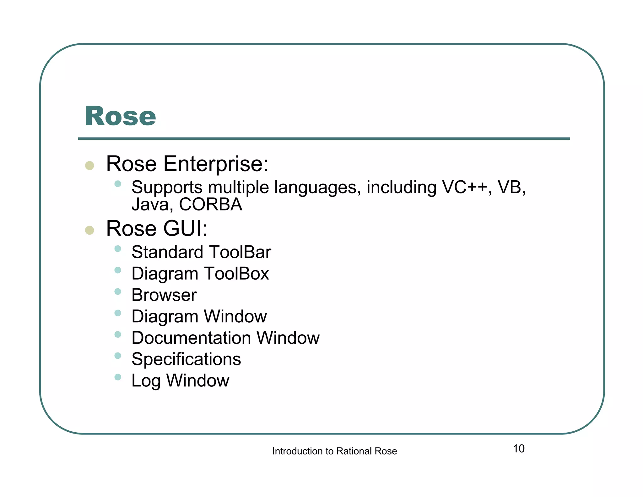 Rose




Rose Enterprise:

•

Supports multiple languages, including VC++, VB,
Java, CORBA

Rose GUI:

•
•
•
•
•
•
•

Standard ToolBar
Diagram ToolBox
Browser
Diagram Window
Documentation Window
Specifications
Log Window

Introduction to Rational Rose

10

 