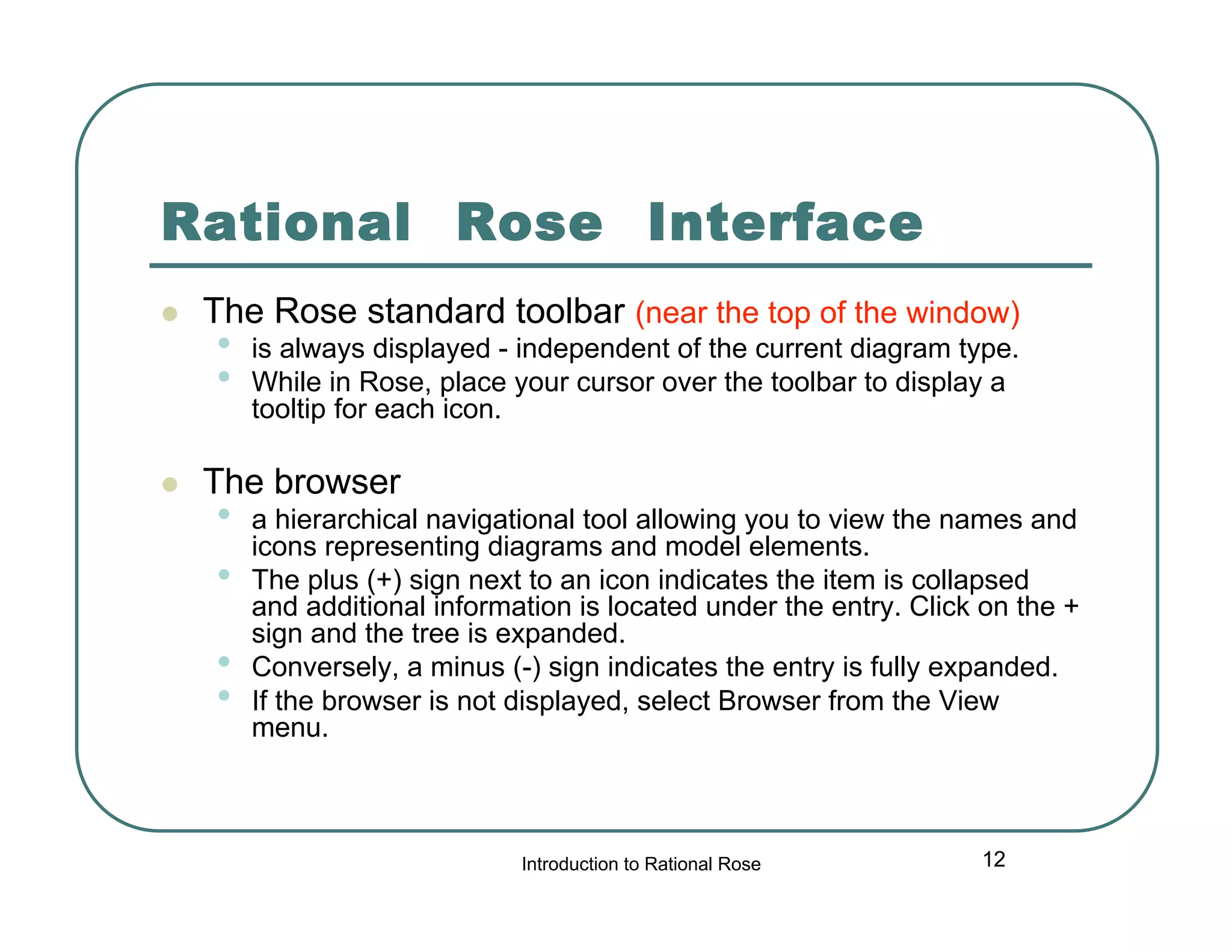 Rational Rose Interface




The Rose standard toolbar (near the top of the window)

•
•

is always displayed - independent of the current diagram type.
While in Rose, place your cursor over the toolbar to display a
tooltip for each icon.

The browser

•
•
•
•

a hierarchical navigational tool allowing you to view the names and
icons representing diagrams and model elements.
The plus (+) sign next to an icon indicates the item is collapsed
and additional information is located under the entry. Click on the +
sign and the tree is expanded.
Conversely, a minus (-) sign indicates the entry is fully expanded.
If the browser is not displayed, select Browser from the View
menu.

Introduction to Rational Rose

12

 