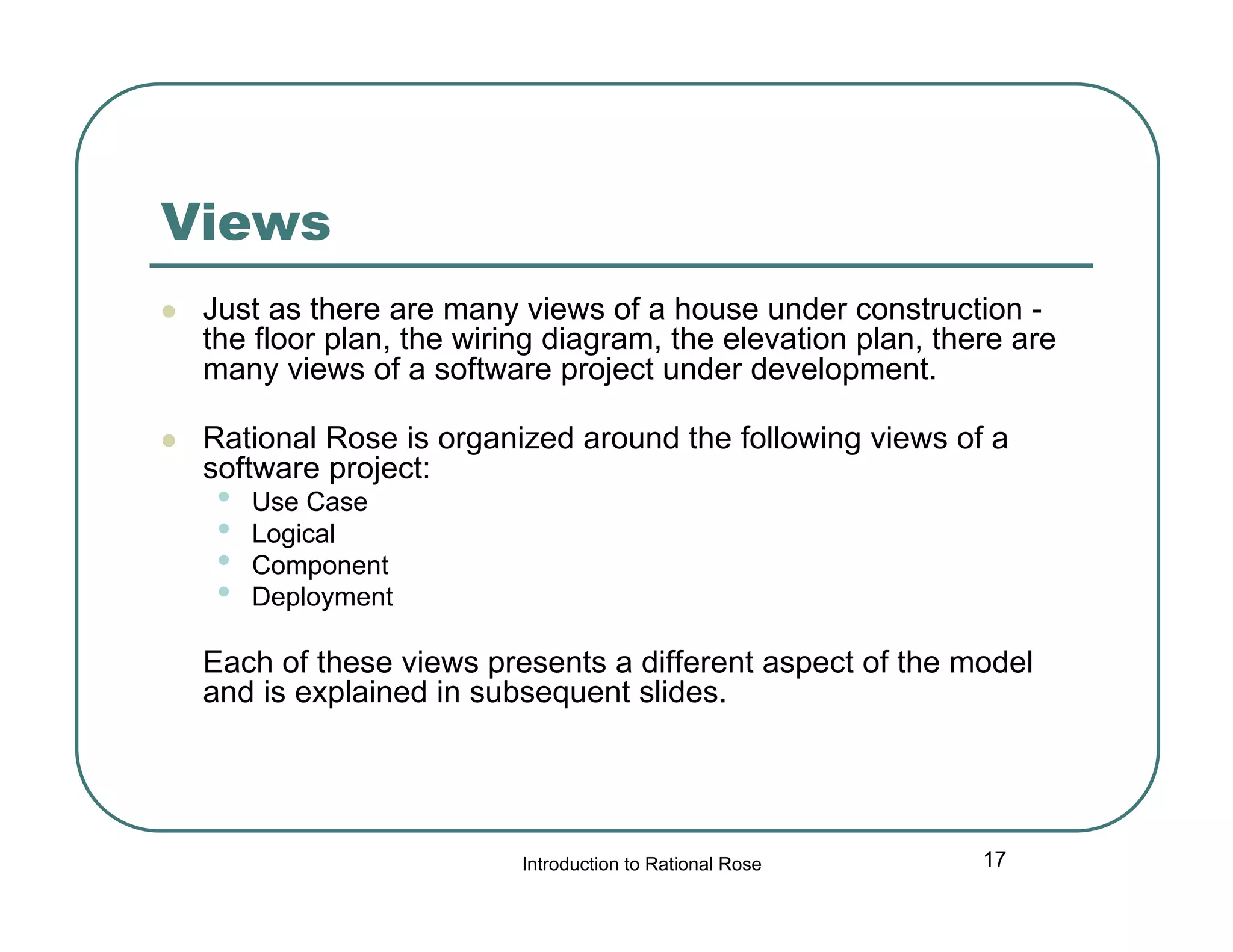 Views


Just as there are many views of a house under construction the floor plan, the wiring diagram, the elevation plan, there are
many views of a software project under development.



Rational Rose is organized around the following views of a
software project:

•
•
•
•

Use Case
Logical
Component
Deployment

Each of these views presents a different aspect of the model
and is explained in subsequent slides.

Introduction to Rational Rose

17

 