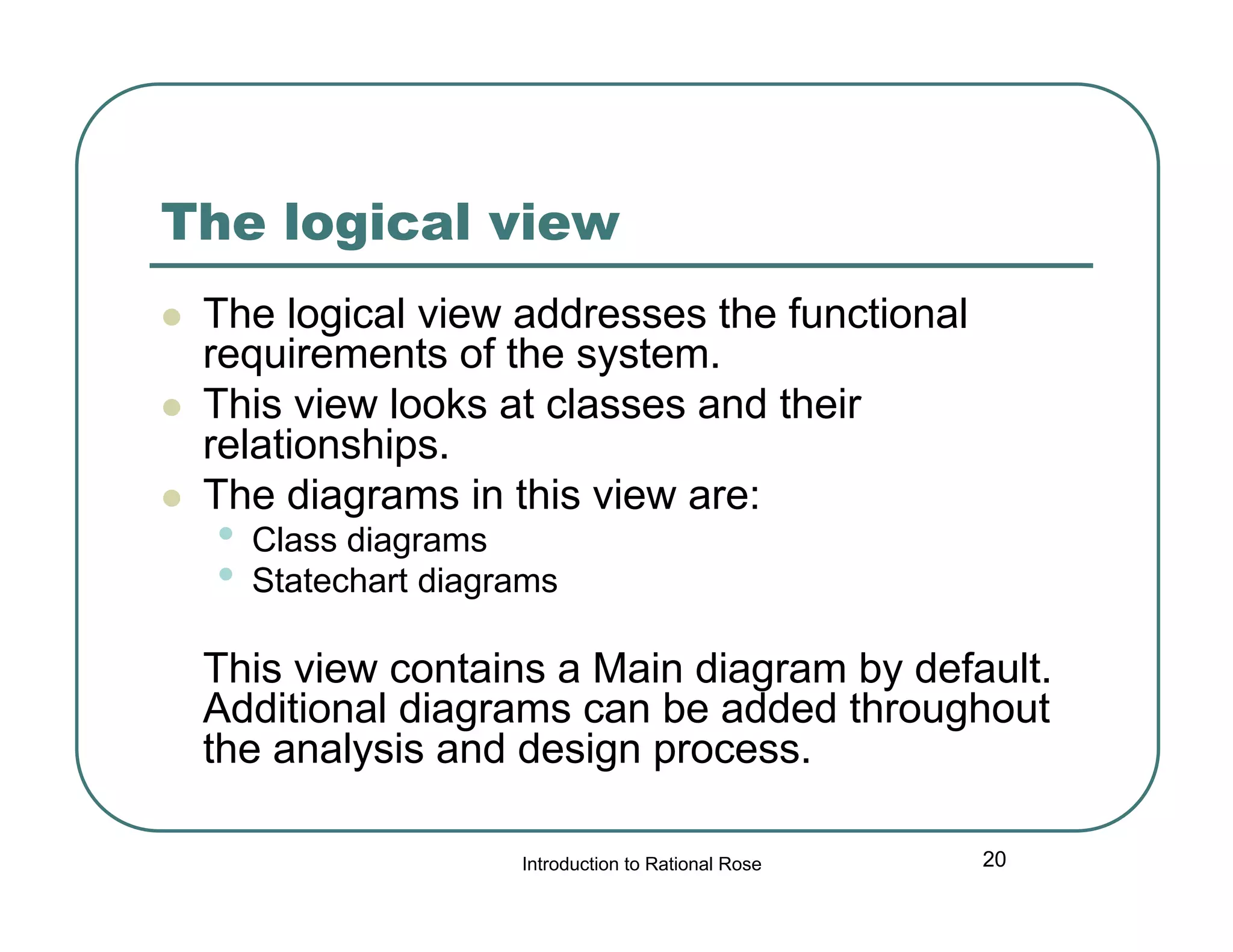 The logical view




The logical view addresses the functional
requirements of the system.
This view looks at classes and their
relationships.
The diagrams in this view are:

•
•

Class diagrams
Statechart diagrams

This view contains a Main diagram by default.
Additional diagrams can be added throughout
the analysis and design process.
Introduction to Rational Rose

20

 