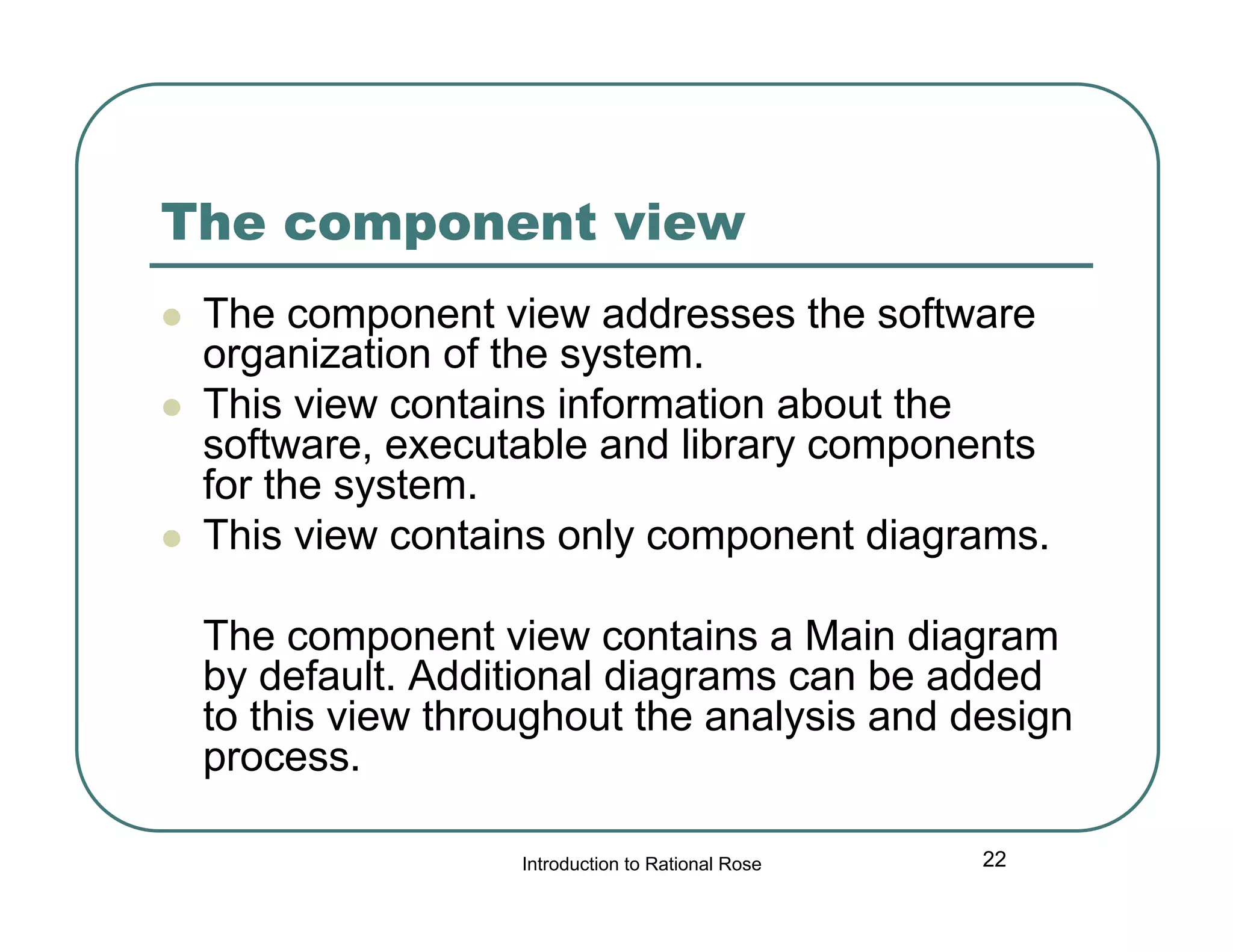 The component view





The component view addresses the software
organization of the system.
This view contains information about the
software, executable and library components
for the system.
This view contains only component diagrams.
The component view contains a Main diagram
by default. Additional diagrams can be added
to this view throughout the analysis and design
process.
Introduction to Rational Rose

22

 