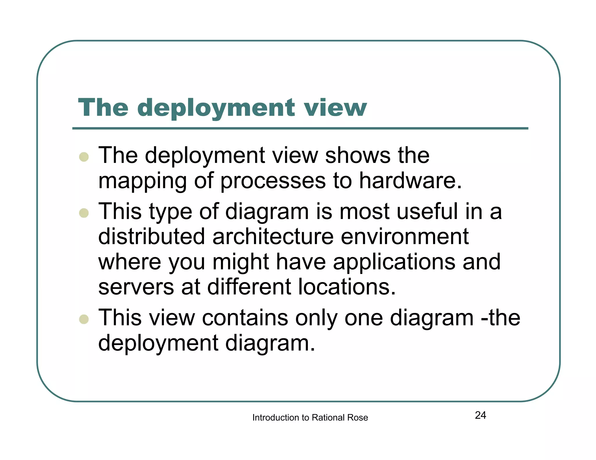 The deployment view





The deployment view shows the
mapping of processes to hardware.
This type of diagram is most useful in a
distributed architecture environment
where you might have applications and
servers at different locations.
This view contains only one diagram -the
deployment diagram.
Introduction to Rational Rose

24

 