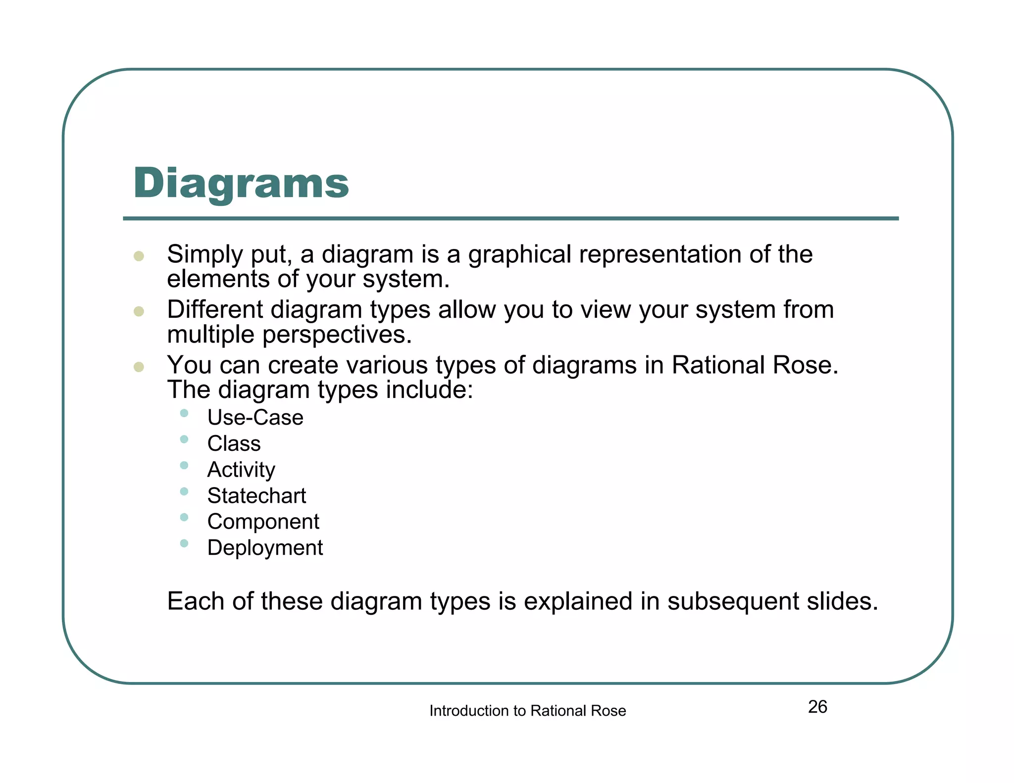 Diagrams




Simply put, a diagram is a graphical representation of the
elements of your system.
Different diagram types allow you to view your system from
multiple perspectives.
You can create various types of diagrams in Rational Rose.
The diagram types include:

•
•
•
•
•
•

Use-Case
Class
Activity
Statechart
Component
Deployment

Each of these diagram types is explained in subsequent slides.

Introduction to Rational Rose

26

 