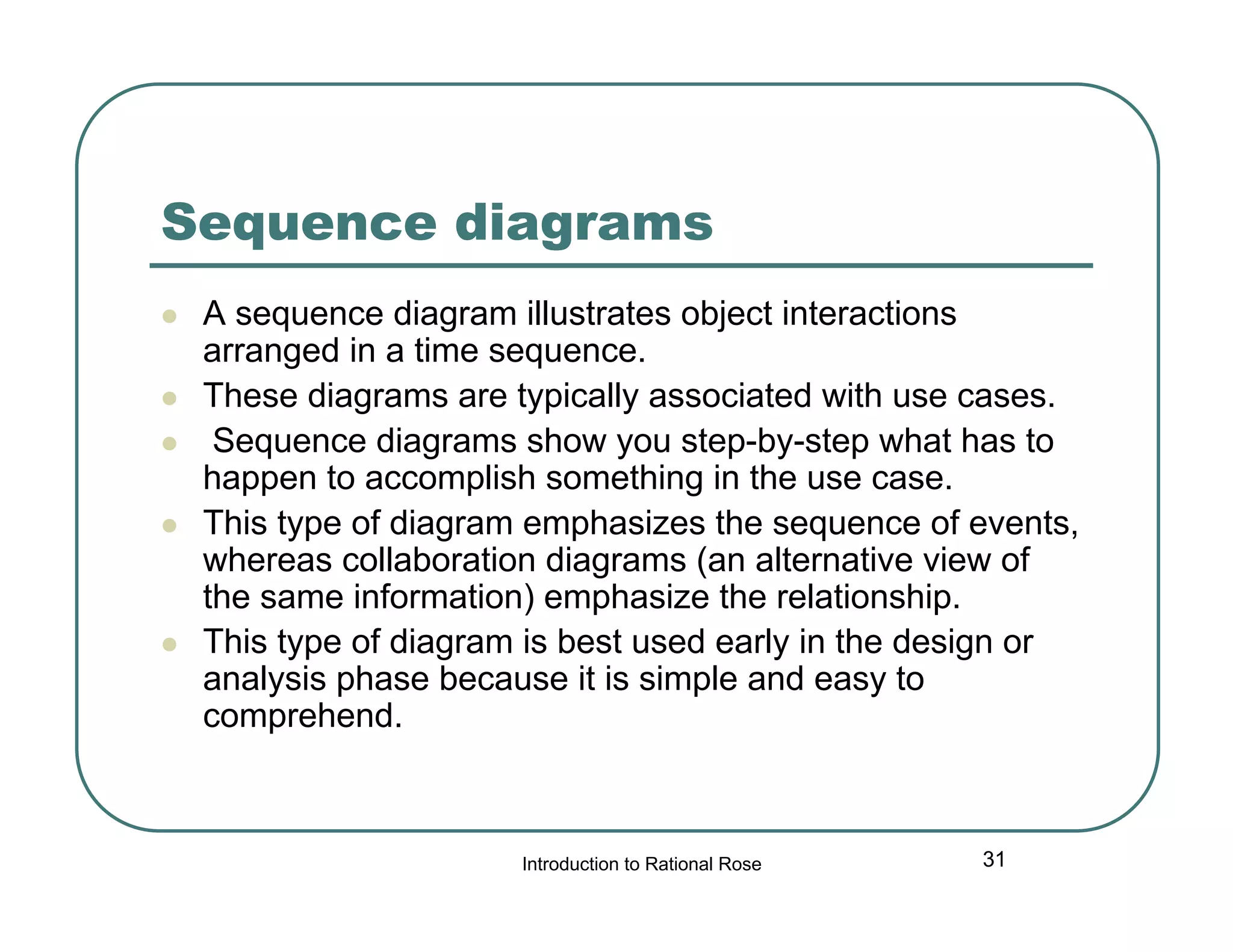 Sequence diagrams







A sequence diagram illustrates object interactions
arranged in a time sequence.
These diagrams are typically associated with use cases.
Sequence diagrams show you step-by-step what has to
happen to accomplish something in the use case.
This type of diagram emphasizes the sequence of events,
whereas collaboration diagrams (an alternative view of
the same information) emphasize the relationship.
This type of diagram is best used early in the design or
analysis phase because it is simple and easy to
comprehend.

Introduction to Rational Rose

31

 