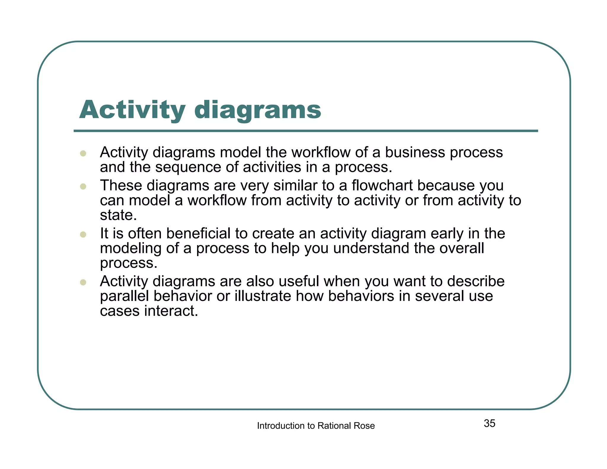 Activity diagrams







Activity diagrams model the workflow of a business process
and the sequence of activities in a process.
These diagrams are very similar to a flowchart because you
can model a workflow from activity to activity or from activity to
state.
It is often beneficial to create an activity diagram early in the
modeling of a process to help you understand the overall
process.
Activity diagrams are also useful when you want to describe
parallel behavior or illustrate how behaviors in several use
cases interact.

Introduction to Rational Rose

35

 