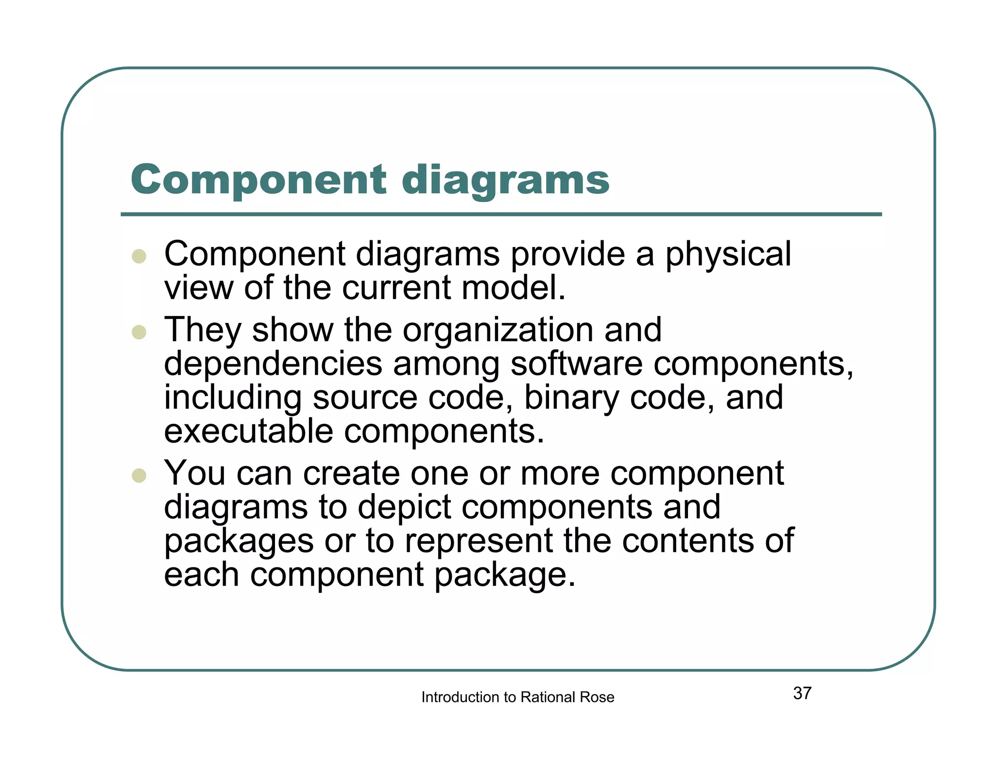 Component diagrams





Component diagrams provide a physical
view of the current model.
They show the organization and
dependencies among software components,
including source code, binary code, and
executable components.
You can create one or more component
diagrams to depict components and
packages or to represent the contents of
each component package.

Introduction to Rational Rose

37

 