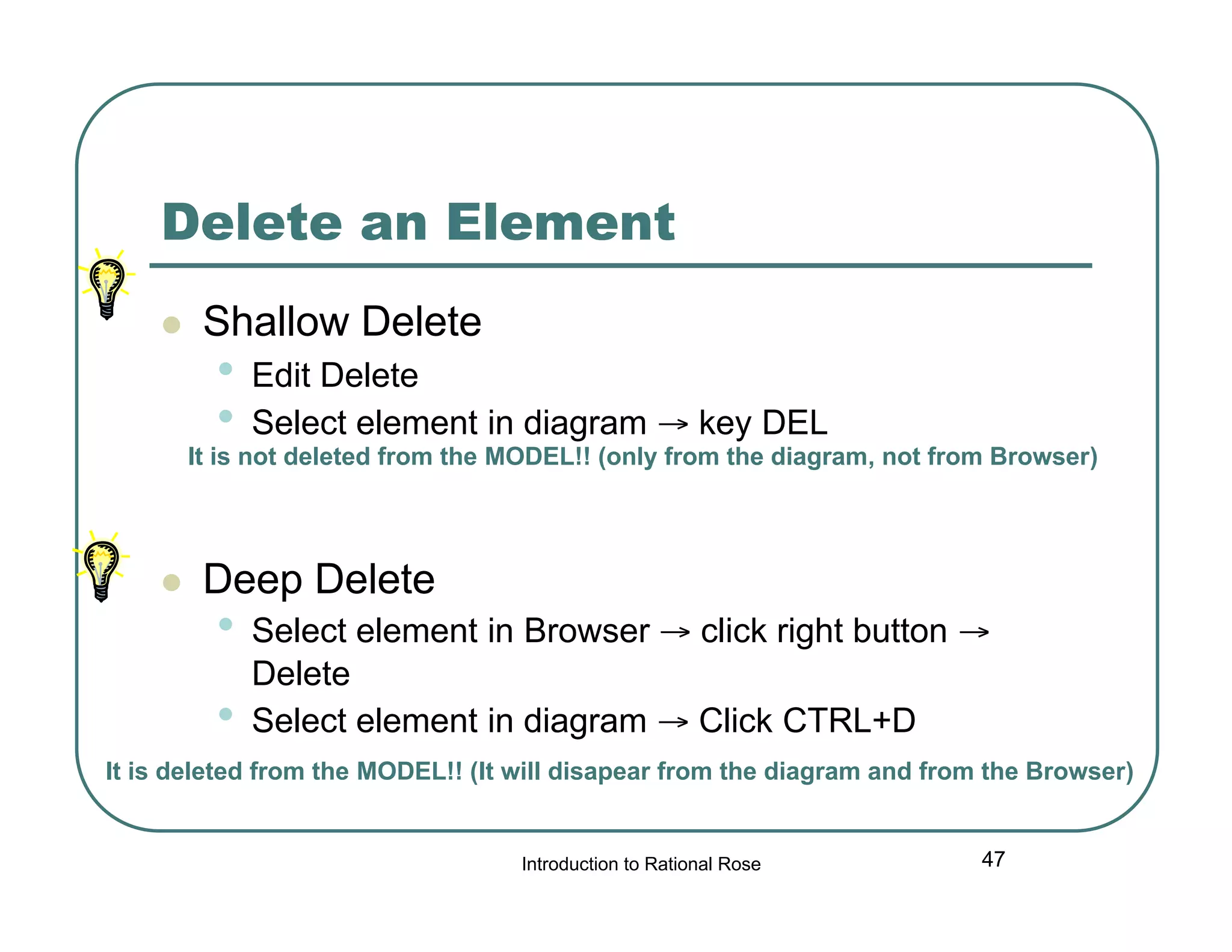 Delete an Element


Shallow Delete

•
•

Edit Delete
Select element in diagram → key DEL

It is not deleted from the MODEL!! (only from the diagram, not from Browser)



Deep Delete

•
•

Select element in Browser → click right button →
Delete
Select element in diagram → Click CTRL+D

It is deleted from the MODEL!! (It will disapear from the diagram and from the Browser)

Introduction to Rational Rose

47

 