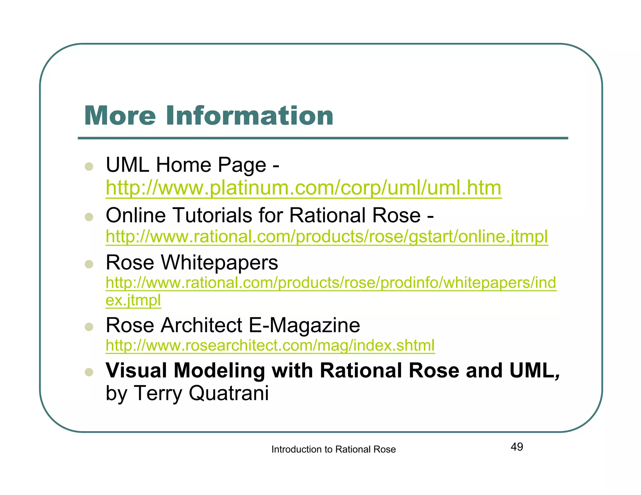 More Information



UML Home Page http://www.platinum.com/corp/uml/uml.htm
Online Tutorials for Rational Rose -

http://www.rational.com/products/rose/gstart/online.jtmpl


Rose Whitepapers

http://www.rational.com/products/rose/prodinfo/whitepapers/ind
ex.jtmpl


Rose Architect E-Magazine

http://www.rosearchitect.com/mag/index.shtml


Visual Modeling with Rational Rose and UML,
by Terry Quatrani
Introduction to Rational Rose

49

 