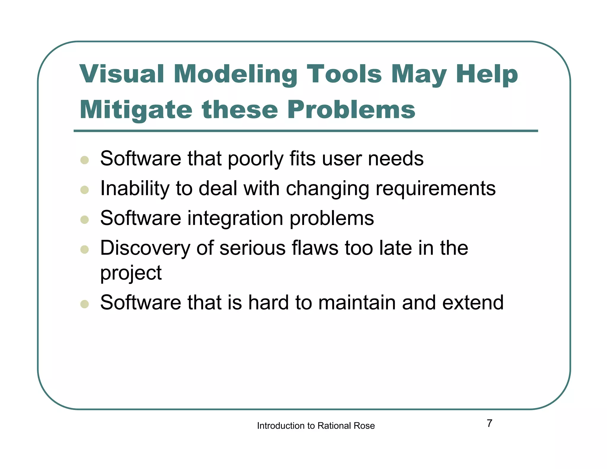 Visual Modeling Tools May Help
Mitigate these Problems







Software that poorly fits user needs
Inability to deal with changing requirements
Software integration problems
Discovery of serious flaws too late in the
project
Software that is hard to maintain and extend

Introduction to Rational Rose

7

 