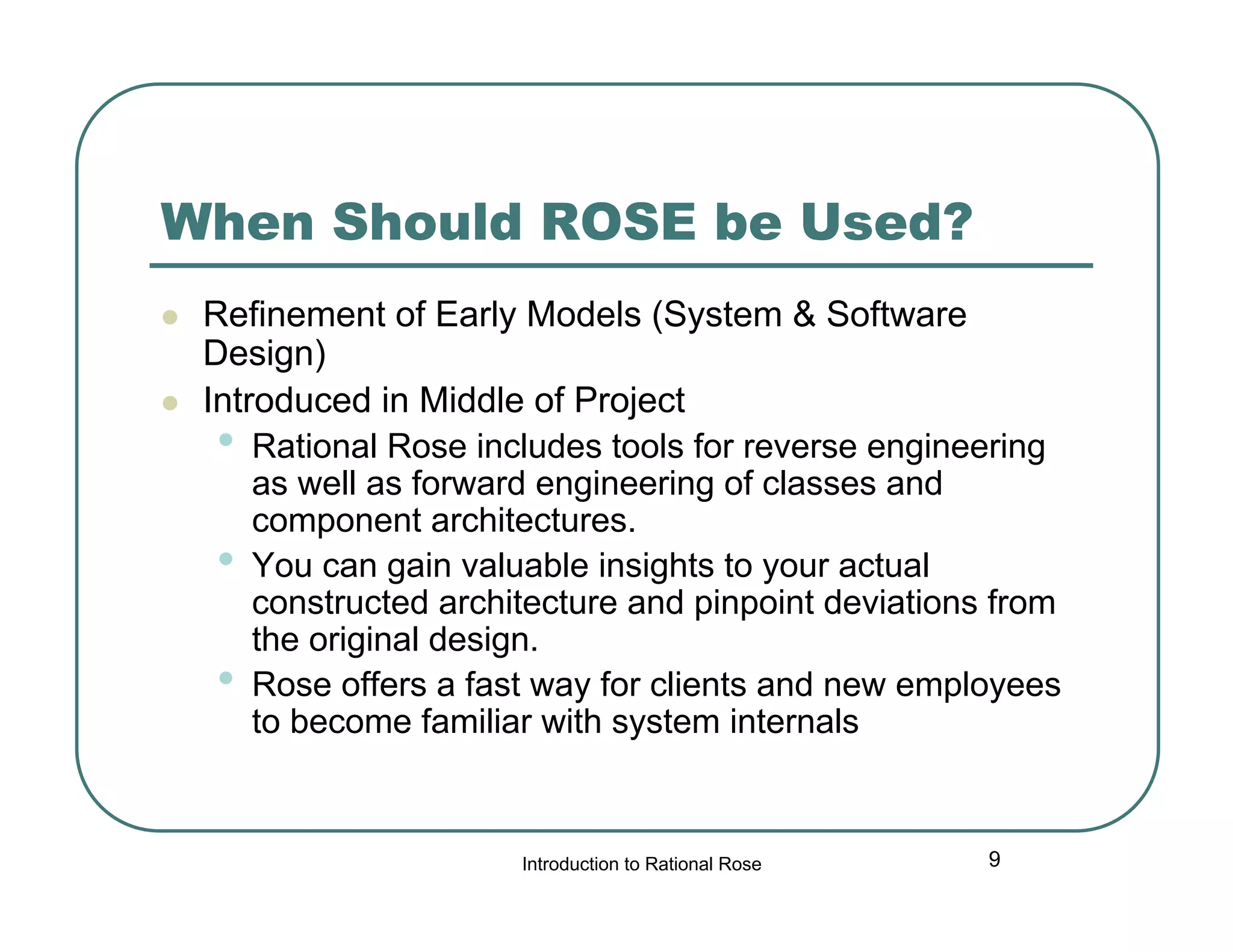 When Should ROSE be Used?



Refinement of Early Models (System & Software
Design)
Introduced in Middle of Project
• Rational Rose includes tools for reverse engineering
as well as forward engineering of classes and
component architectures.
• You can gain valuable insights to your actual
constructed architecture and pinpoint deviations from
the original design.
• Rose offers a fast way for clients and new employees
to become familiar with system internals

Introduction to Rational Rose

9

 