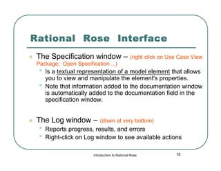 Rational Rose Interface


The Specification window –

(right click on Use Case View

Package; Open Specification…)

•
•



Is a textual representation of a model element that allows
you to view and manipulate the element's properties.
Note that information added to the documentation window
is automatically added to the documentation field in the
specification window.

The Log window –

•
•

(down at very bottom)

Reports progress, results, and errors
Right-click on Log window to see available actions
Introduction to Rational Rose

15

 