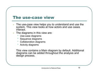 The use-case view




The use-case view helps you to understand and use the
system. This view looks at how actors and use cases
interact.
The diagrams in this view are:

•
•
•
•

Use-case diagrams
Sequence diagrams
Collaboration diagrams
Activity diagrams

This view contains a Main diagram by default. Additional
diagrams can be added throughout the analysis and
design process.

Introduction to Rational Rose

18

 