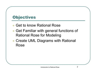 Objectives





Get to know Rational Rose
Get Familiar with general functions of
Rational Rose for Modeling
Create UML Diagrams with Rational
Rose

Introduction to Rational Rose

2

 