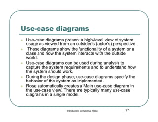 Use-case diagrams








Use-case diagrams present a high-level view of system
usage as viewed from an outsider's (actor's) perspective.
These diagrams show the functionality of a system or a
class and how the system interacts with the outside
world.
Use-case diagrams can be used during analysis to
capture the system requirements and to understand how
the system should work.
During the design phase, use-case diagrams specify the
behavior of the system as implemented.
Rose automatically creates a Main use-case diagram in
the use-case view. There are typically many use-case
diagrams in a single model.

Introduction to Rational Rose

27

 