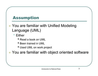 Assumption


You are familiar with Unified Modeling
Language (UML)

• Either

• Read a book on UML
• Been trained in UML
• Used UML on work project



You are familiar with object oriented software

Introduction to Rational Rose

3

 