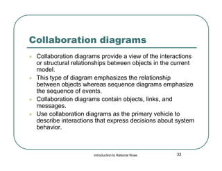 Collaboration diagrams







Collaboration diagrams provide a view of the interactions
or structural relationships between objects in the current
model.
This type of diagram emphasizes the relationship
between objects whereas sequence diagrams emphasize
the sequence of events.
Collaboration diagrams contain objects, links, and
messages.
Use collaboration diagrams as the primary vehicle to
describe interactions that express decisions about system
behavior.

Introduction to Rational Rose

33

 