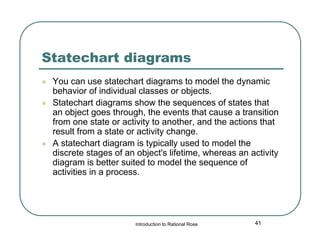 Statechart diagrams





You can use statechart diagrams to model the dynamic
behavior of individual classes or objects.
Statechart diagrams show the sequences of states that
an object goes through, the events that cause a transition
from one state or activity to another, and the actions that
result from a state or activity change.
A statechart diagram is typically used to model the
discrete stages of an object's lifetime, whereas an activity
diagram is better suited to model the sequence of
activities in a process.

Introduction to Rational Rose

41

 