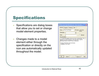 Specifications


Specifications are dialog boxes
that allow you to set or change
model element properties.



Changes made to a model
element either through the
specification or directly on the
icon are automatically updated
throughout the model.

Introduction to Rational Rose

43

 