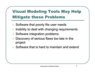 Visual Modeling Tools May Help
Mitigate these Problems







Software that poorly fits user needs
Inability to deal with changing requirements
Software integration problems
Discovery of serious flaws too late in the
project
Software that is hard to maintain and extend

Introduction to Rational Rose

7

 