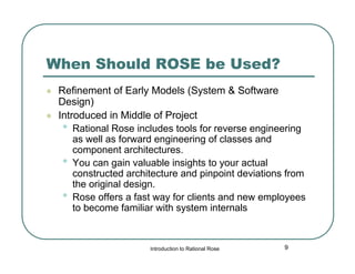 When Should ROSE be Used?



Refinement of Early Models (System & Software
Design)
Introduced in Middle of Project
• Rational Rose includes tools for reverse engineering
as well as forward engineering of classes and
component architectures.
• You can gain valuable insights to your actual
constructed architecture and pinpoint deviations from
the original design.
• Rose offers a fast way for clients and new employees
to become familiar with system internals

Introduction to Rational Rose

9

 