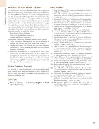 66
TextbookofEndodontics
RATIONALE OF ENDODONTIC THERAPY
The rationale of root canal treatment relies on the fact that
the nonvital pulp, being avascular, has no defense mechanisms.
The damaged tissue within the root canal undergoes autolysis
and the resulting breakdown products will diffuse into the
surrounding tissues and cause periapical irritation associated
with the portals of exit even in the absence of bacterial
contamination. It is essential therefore, that endodontic therapy
must seal the root canal system three-dimensionally so as to
prevent tissue fluids from percolating in the root canal and toxic
byproducts from both necrotic tissue and microorganisms
regressing into the periradicular tissues.
Endodontic therapy includes:
• Non-surgical endodontic treatment
• Surgical endodontic treatment
Non-surgical endodontic treatment includes three phases:
• Access preparation: The rationale for this is to create a
straight line path for the canal orifice and the apex.
• Shaping and cleaning: The rationale for this is the complete
elimination of vital or necrotic pulp tissue, microorganisms
and their byproducts.
• Obturation: Main objective of obturation is to have a three
dimensional well fitted root canal with fluid tight seal so
as to prevent percolation and microleakage of periapical
exudate into the root canal space and also to prevent
infection by completely obliterating the apical foramen and
other portals of communication.
Surgical Endodontic Treatment
The rationale of surgical endodontics is to remove the diseased
tissue present in the canal and around the apex, and retrofil
the root canal space with biologically inert material so as to
achieve a fluid tight seal.
QUESTION
Q. What is rationale of endodontics? Explain in detail
about fish zones.
BIBLIOGRAPHY
1. Abou-Rass, Bogen G. Microorganisms in closed periapical lesions.
Int Endod J 1998;31:39.
2. Alavi AM, Gulabivala K, Speight PM. Quantitative analysis of
lymphocytes and their subsets in periapical lesions. Int Endod
J 1998;31:233.
3. Baumgartner JC, Falkler (Ir) WA. Detection of immunoglobulin
from explant cultures of periapical lesions. J Endod 1991;17:105.
4. Brännström M, Astrom A. The hydrodynamics of the dentin;
its possible relationship to dentinal pain. Int Dent J 1972;22:219.
5. Dippel HW, et al. Morphology and permeability of the dentinal
smear layer. J Prosthet Dent 1984;52:657.
6. FISH EW. Bone infection. J Am Dent Assoc 1939;26:691.
7. Goldman LB, Goldman M, Kronnman JH, Lin PS. The efficacy
of several irrigating solutions for endodontics:a scanning electron
micriscopic stody. Oral Surg 1981;52:197.
8. Jontell M, Bergenholtz G, Scheynius K, Ambrose W. Dendritic
cells and macrophages expressing class I antigens in normal rat
incisor pulp. J Dent Res 1988;67:1263.
9. Kuo M, Lamster I, Hasselgren G. Host mediators in endodontic
exudates. J Endod 1998;24:598.
10. Lukic A, Arsenijevic N, Vujanic G, Ramic Z. Quantitative analysis
of immunocompetent cells in periapical granuloma: Correlation
with the histological characteristics of the lesions. J Endod
1990;16:119.
11. Michelich VJ, Schuster GS, Pashley DH. Bacterial penetration
of human dentin, in vitro. J Dent Res 1980;59:1398.
12. Ogilvie RW, et al. Physiologic evidence for the presence of
vasoconstrictor fibers in the dental pulp. J Dent Res 1966;45:980.
13. Pashley DH, Michelich V, Kehl T. Dentin permeability: Effect
of smear layer removal. J Prosthet Dent 1981;46:531.
14. Robinson HB, Boling LR. The anachoretic effect in pulpitis. J
Am Dent Assoc 1949;28:268.
15. Stern MH, Driezen S, Mackler BF, Selbst AG, Levy BM.
Quantitative analysis of cellular composition of human periapical
granuloma. J Endod 1981;7:117.
16. Torabinejad M, Kigar RD. Histological evaluation of a patient
with periodontal disease. Oral Surg 1985;59:198.
17. Trope M, Rosenberg E, Tronsdat L. Dark field microscope
spirochete count in the differentiation of endodontic and
periodontal abscesses. J Endod 1992;18:82.
18. Wayman BE, Murata SM, almeida RJ, Fowler CB. A
bacteriological and histological evaluation of 58 periapical lesions.
J Endod 1992;18:152.
 