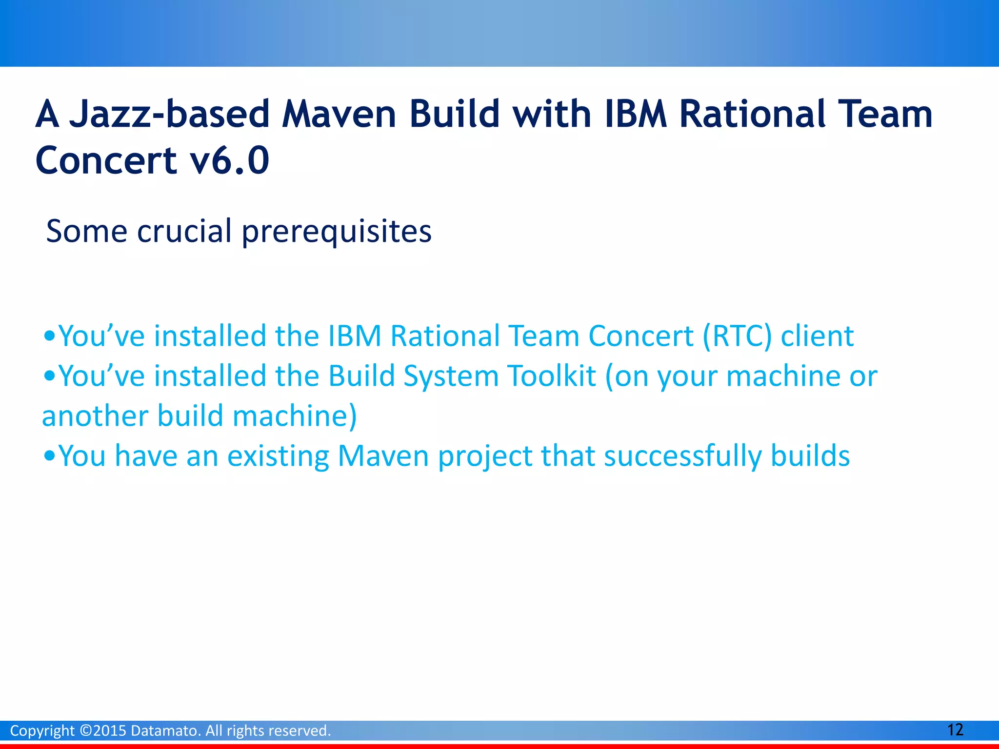 12Copyright ©2015 Datamato. All rights reserved.
A Jazz-based Maven Build with IBM Rational Team
Concert v6.0
Some crucial prerequisites
•You’ve installed the IBM Rational Team Concert (RTC) client
•You’ve installed the Build System Toolkit (on your machine or
another build machine)
•You have an existing Maven project that successfully builds
 