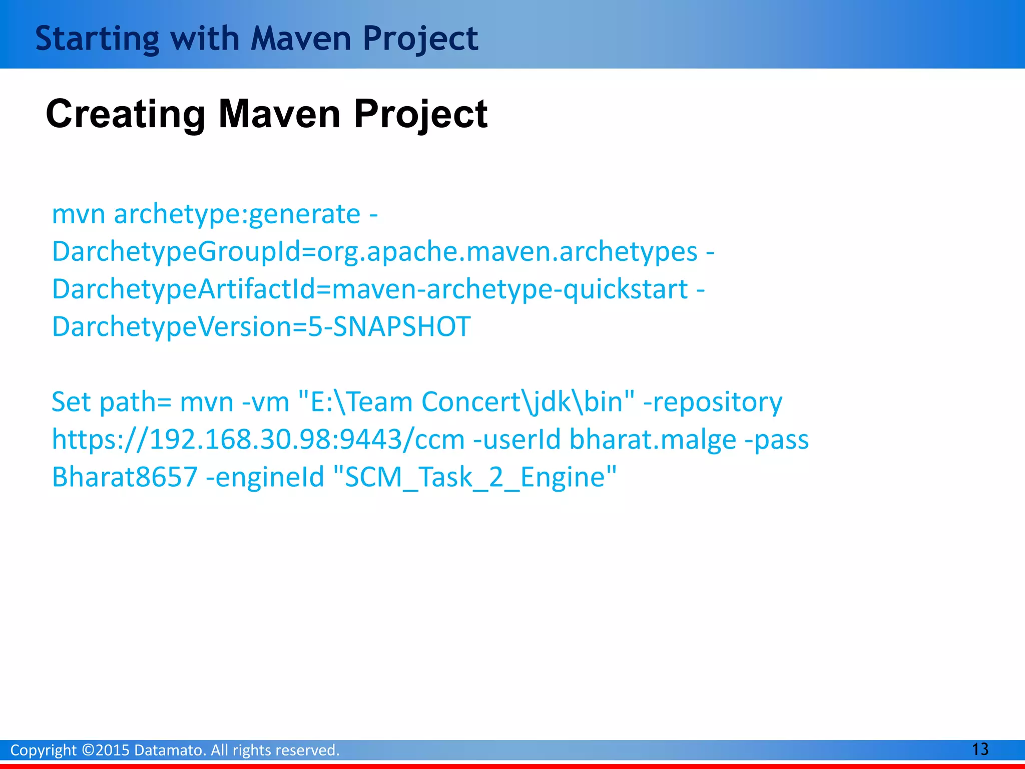 13Copyright ©2015 Datamato. All rights reserved.
Starting with Maven Project
mvn archetype:generate -
DarchetypeGroupId=org.apache.maven.archetypes -
DarchetypeArtifactId=maven-archetype-quickstart -
DarchetypeVersion=5-SNAPSHOT
Set path= mvn -vm "E:Team Concertjdkbin" -repository
https://192.168.30.98:9443/ccm -userId bharat.malge -pass
Bharat8657 -engineId "SCM_Task_2_Engine"
Creating Maven Project
 