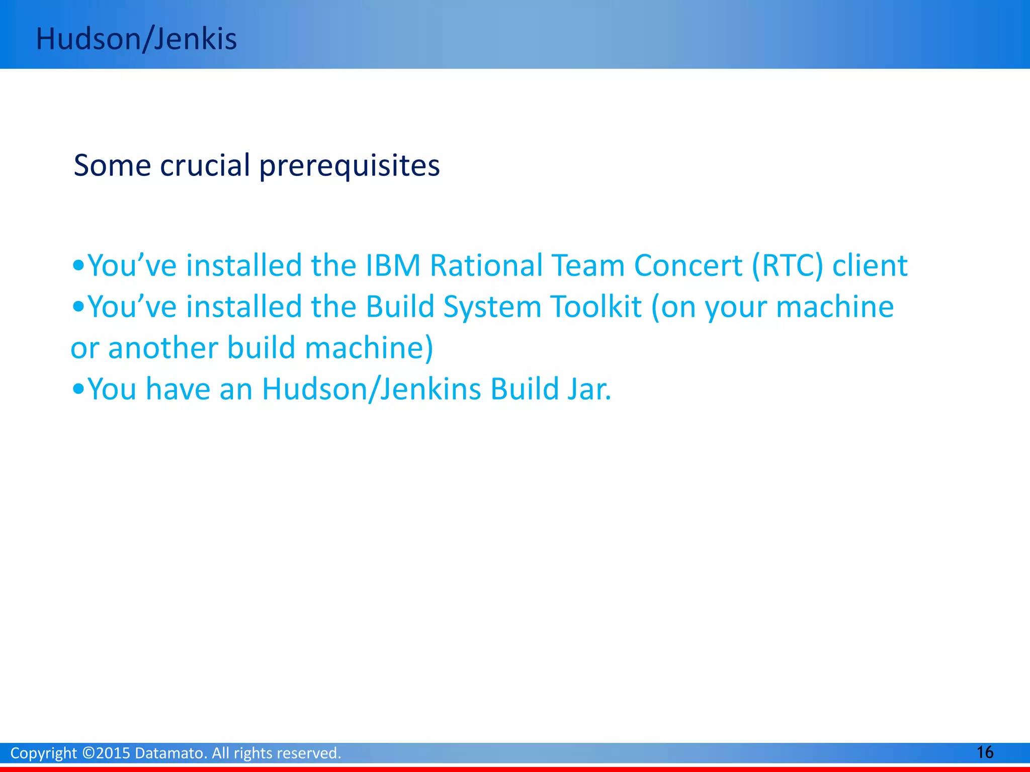 16Copyright ©2015 Datamato. All rights reserved.
Hudson/Jenkis
Some crucial prerequisites
•You’ve installed the IBM Rational Team Concert (RTC) client
•You’ve installed the Build System Toolkit (on your machine
or another build machine)
•You have an Hudson/Jenkins Build Jar.
 