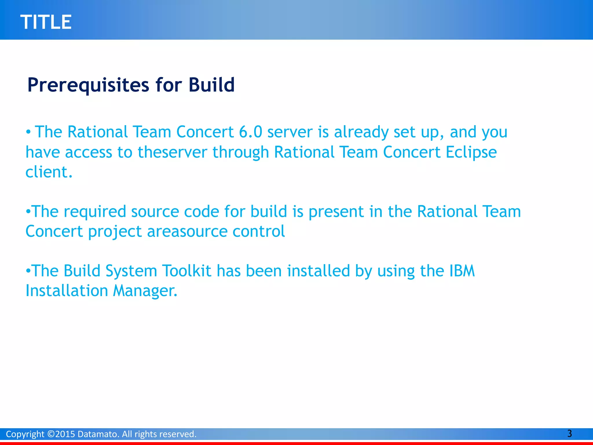 3Copyright ©2015 Datamato. All rights reserved.
TITLE
Prerequisites for Build
• The Rational Team Concert 6.0 server is already set up, and you
have access to theserver through Rational Team Concert Eclipse
client.
•The required source code for build is present in the Rational Team
Concert project areasource control
•The Build System Toolkit has been installed by using the IBM
Installation Manager.
 