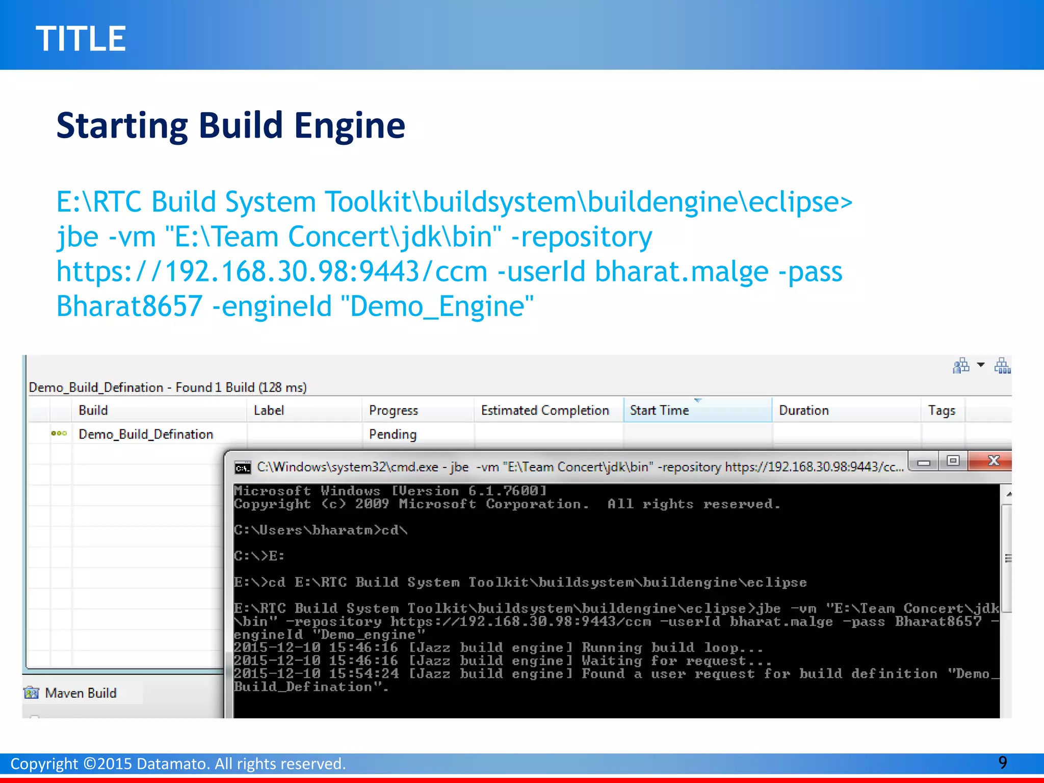 9Copyright ©2015 Datamato. All rights reserved.
TITLE
Starting Build Engine
E:RTC Build System Toolkitbuildsystembuildengineeclipse>
jbe -vm "E:Team Concertjdkbin" -repository
https://192.168.30.98:9443/ccm -userId bharat.malge -pass
Bharat8657 -engineId "Demo_Engine"
 