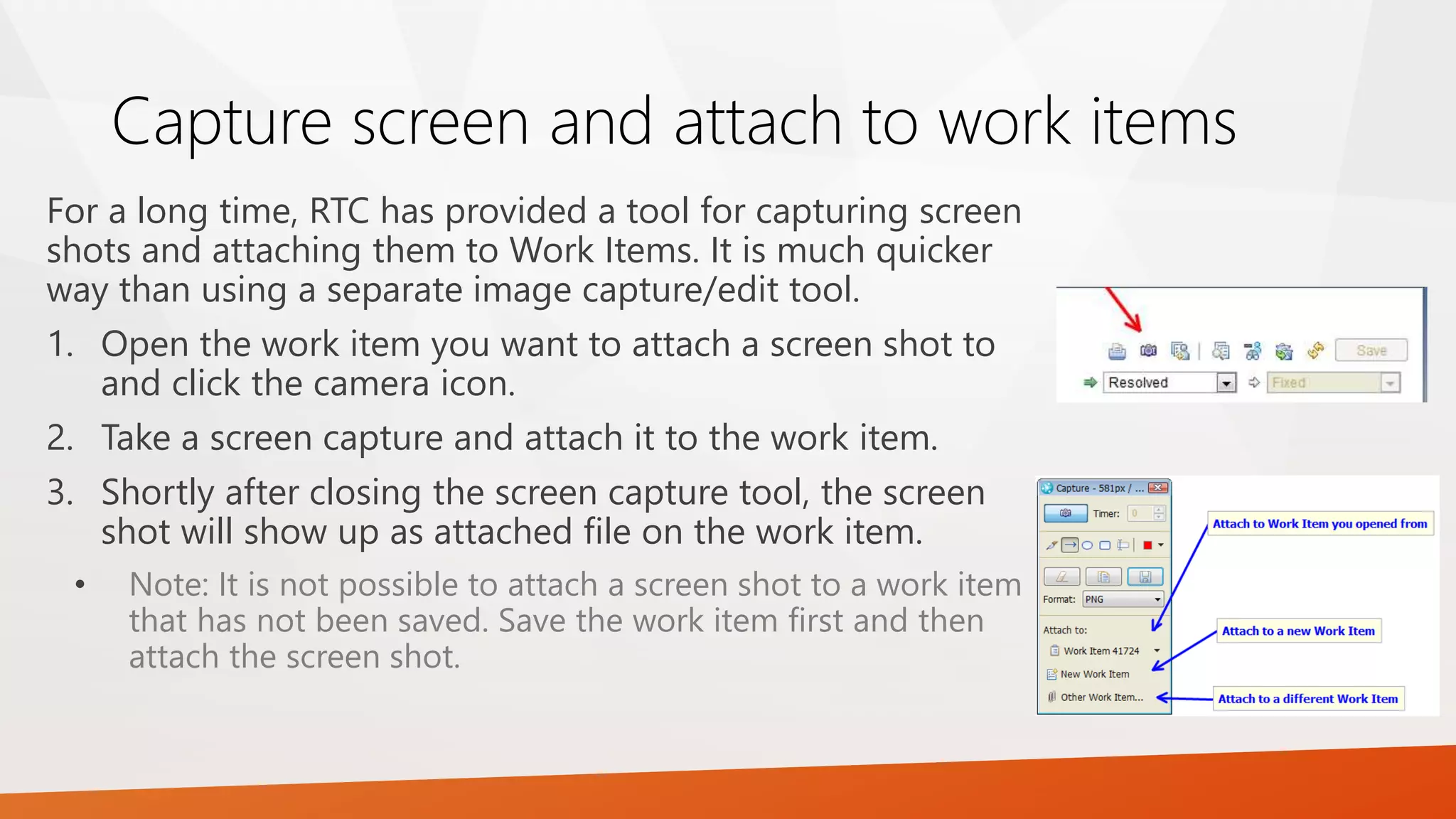 Capture screen and attach to work items
For a long time, RTC has provided a tool for capturing screen
shots and attaching them to Work Items. It is much quicker
way than using a separate image capture/edit tool.
1. Open the work item you want to attach a screen shot to
and click the camera icon.
2. Take a screen capture and attach it to the work item.
3. Shortly after closing the screen capture tool, the screen
shot will show up as attached file on the work item.
• Note: It is not possible to attach a screen shot to a work item
that has not been saved. Save the work item first and then
attach the screen shot.
 