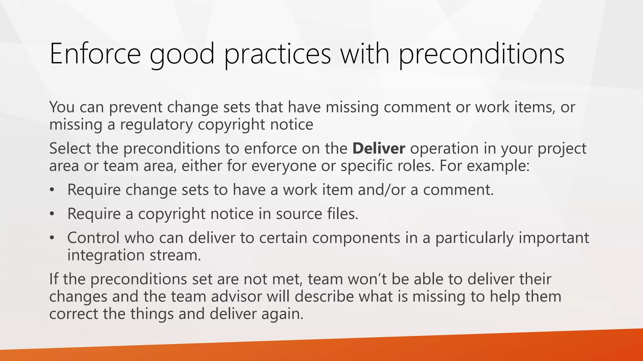 Enforce good practices with preconditions
You can prevent change sets that have missing comment or work items, or
missing a regulatory copyright notice
Select the preconditions to enforce on the Deliver operation in your project
area or team area, either for everyone or specific roles. For example:
• Require change sets to have a work item and/or a comment.
• Require a copyright notice in source files.
• Control who can deliver to certain components in a particularly important
integration stream.
If the preconditions set are not met, team won’t be able to deliver their
changes and the team advisor will describe what is missing to help them
correct the things and deliver again.
 
