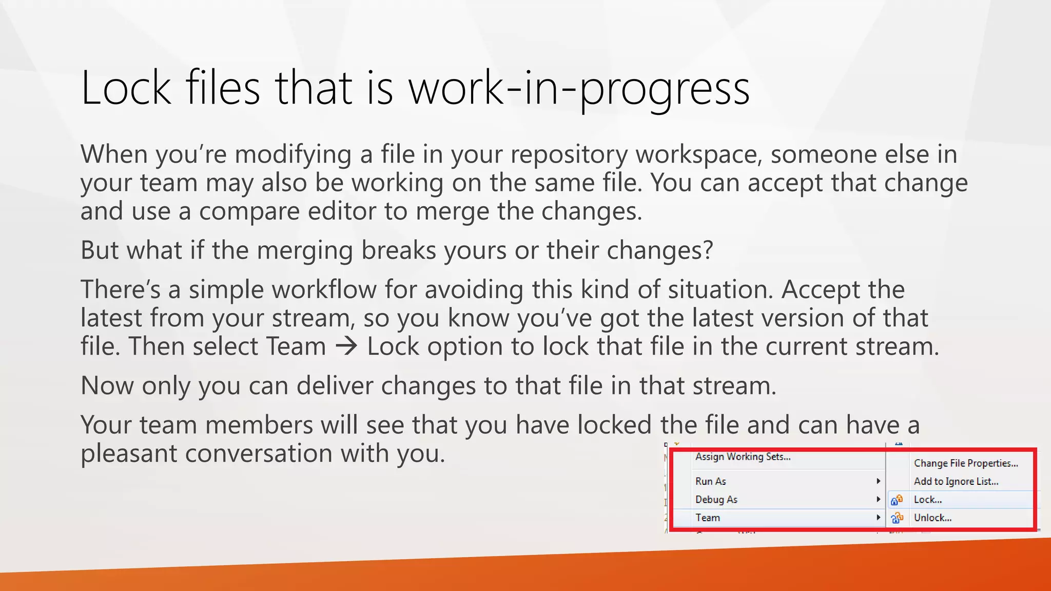 Lock files that is work-in-progress
When you’re modifying a file in your repository workspace, someone else in
your team may also be working on the same file. You can accept that change
and use a compare editor to merge the changes.
But what if the merging breaks yours or their changes?
There’s a simple workflow for avoiding this kind of situation. Accept the
latest from your stream, so you know you’ve got the latest version of that
file. Then select Team  Lock option to lock that file in the current stream.
Now only you can deliver changes to that file in that stream.
Your team members will see that you have locked the file and can have a
pleasant conversation with you.
 